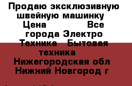 Продаю эксклюзивную швейную машинку › Цена ­ 13 900 - Все города Электро-Техника » Бытовая техника   . Нижегородская обл.,Нижний Новгород г.